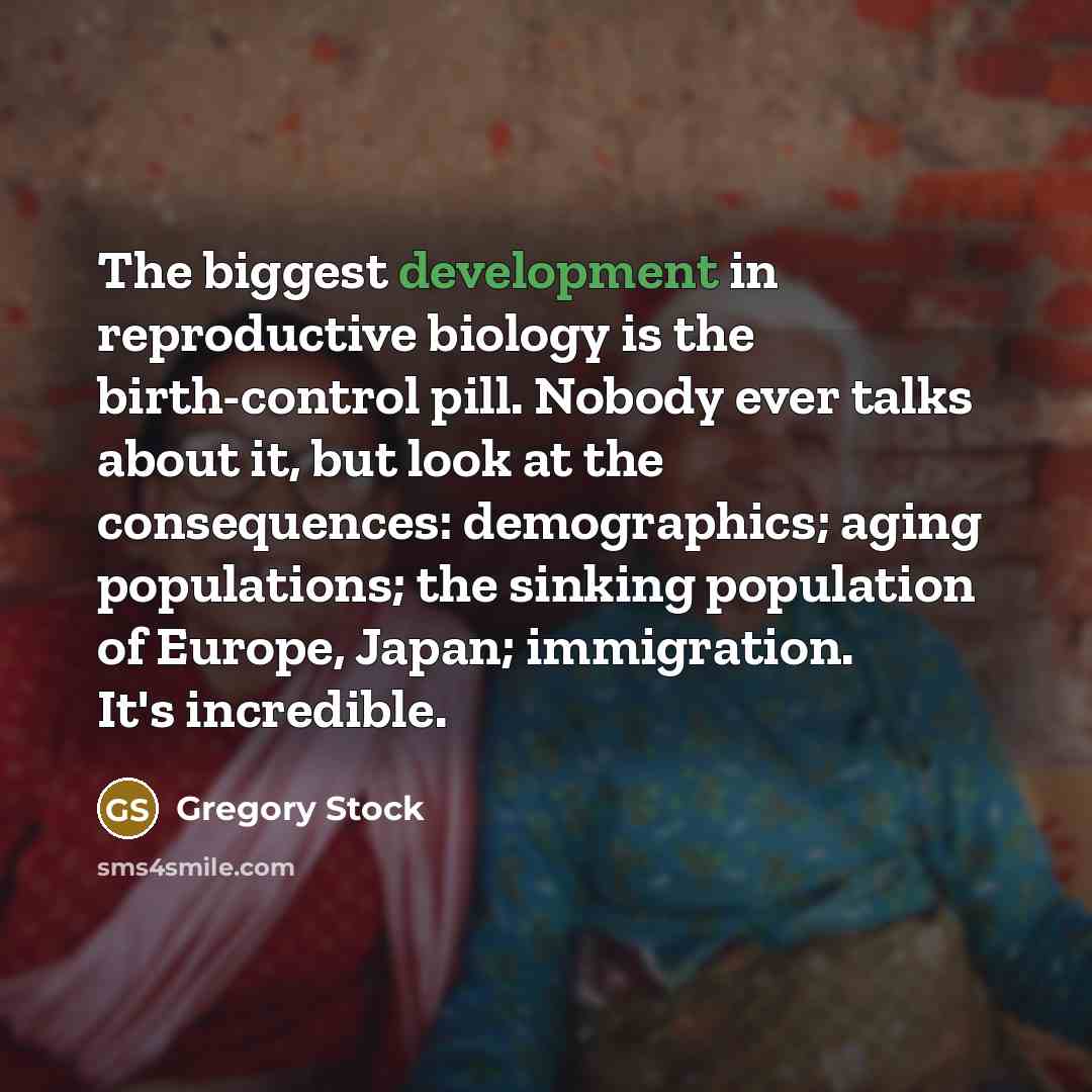 “The biggest development in reproductive biology is the birth-control pill. Nobody ever talks about it, but look at the consequences: demographics; aging populations; the sinking population of Europe, Japan; immigration. It's incredible.” quote by Gregory Stock