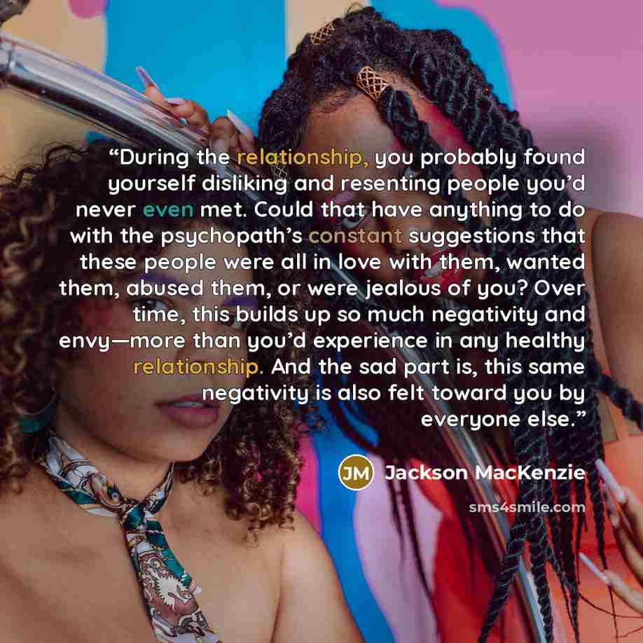 “During the relationship, you probably found yourself disliking and resenting people you’d never even met. Could that have anything to do with the psychopath’s constant suggestions that these people were all in love with them, wanted them, abused them, or were jealous of you? Over time, this builds…” quote by Jackson MacKenzie