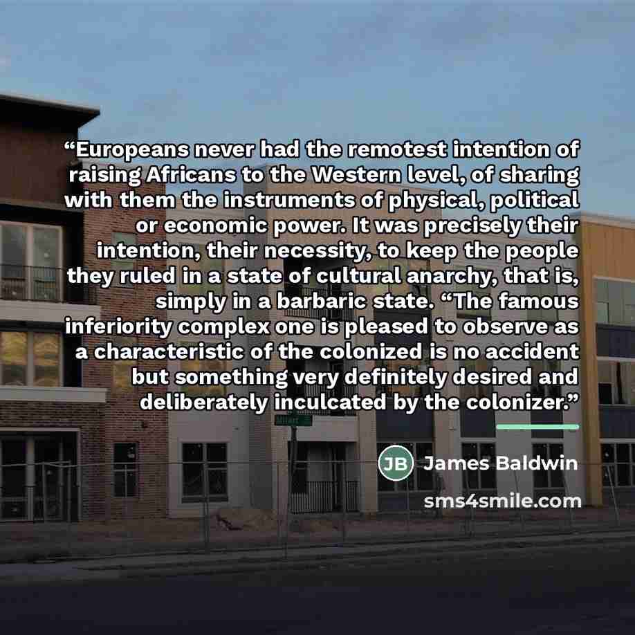 “Europeans never had the remotest intention of raising Africans to the Western level, of sharing with them the instruments of physical, political or economic power. It was precisely their intention, their necessity, to keep the people they ruled in a state of cultural anarchy, that is, simply in a…” quote by James Baldwin