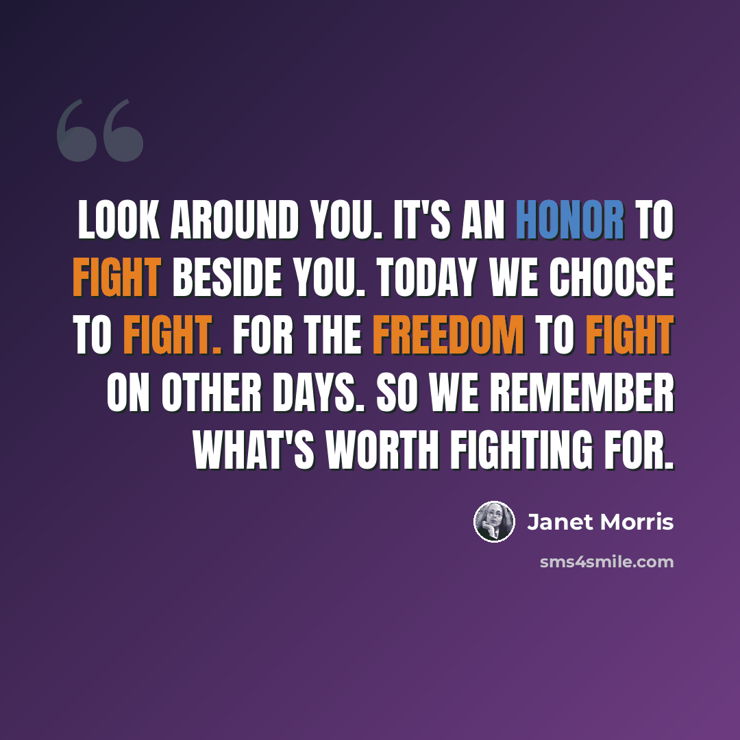 “Look around you. It's an honor to fight beside you. Today we choose to fight. For the freedom to fight on other days. So we remember what's worth fighting for.” quote by Janet Morris