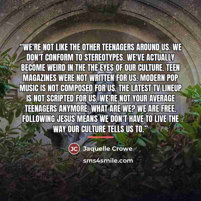 “We're not like the other teenagers around us. We don't conform to stereotypes. We've actually become weird in the the eyes of our culture. Teen magazines were not written for us. Modern pop music is not composed for us. The latest TV lineup is not scripted for us. We're not your average teenagers…” quote by Jaquelle Crowe