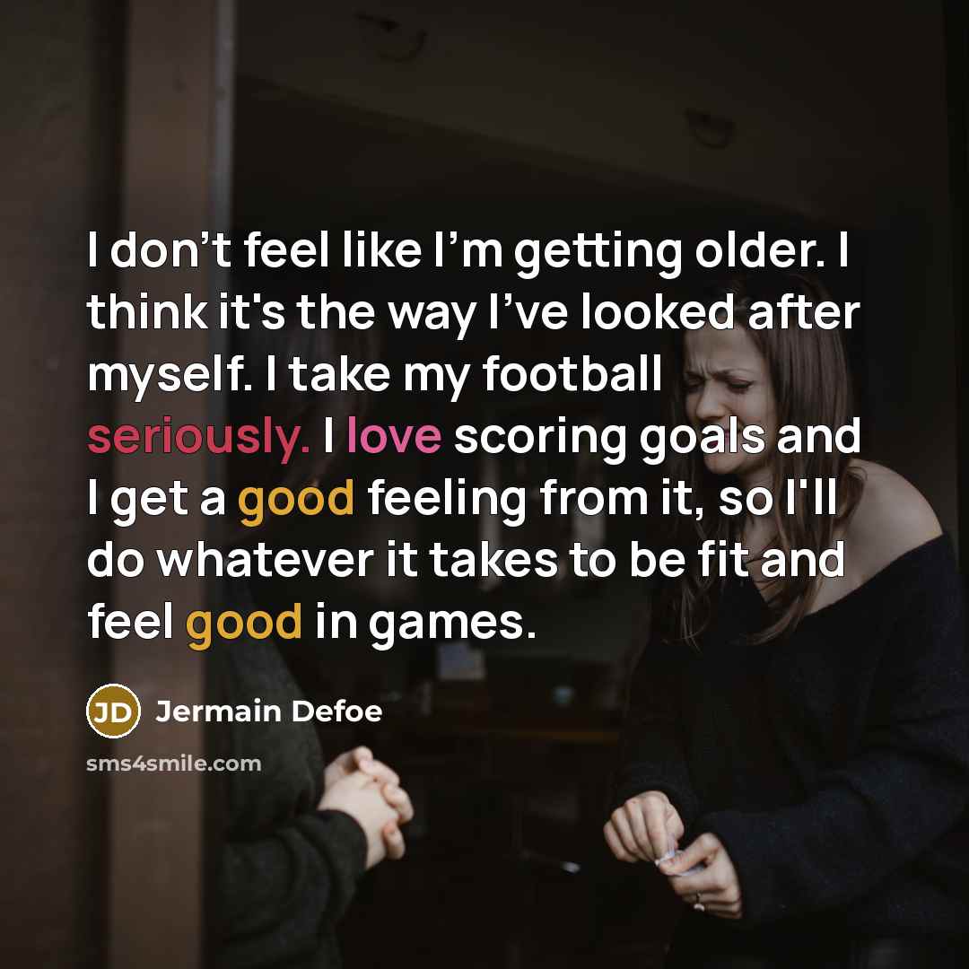 “I don't feel like I'm getting older. I think it's the way I've looked after myself. I take my football seriously. I love scoring goals and I get a good feeling from it, so I'll do whatever it takes to be fit and feel good in games.” quote by Jermain Defoe