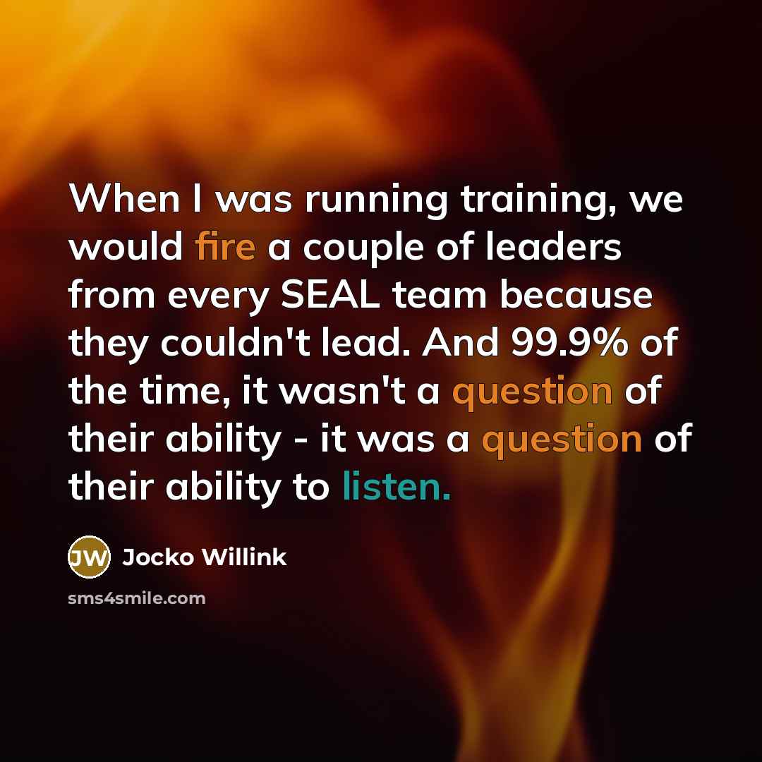 “When I was running training, we would fire a couple of leaders from every SEAL team because they couldn't lead. And 99.9% of the time, it wasn't a question of their ability - it was a question of their ability to listen.” quote by Jocko Willink