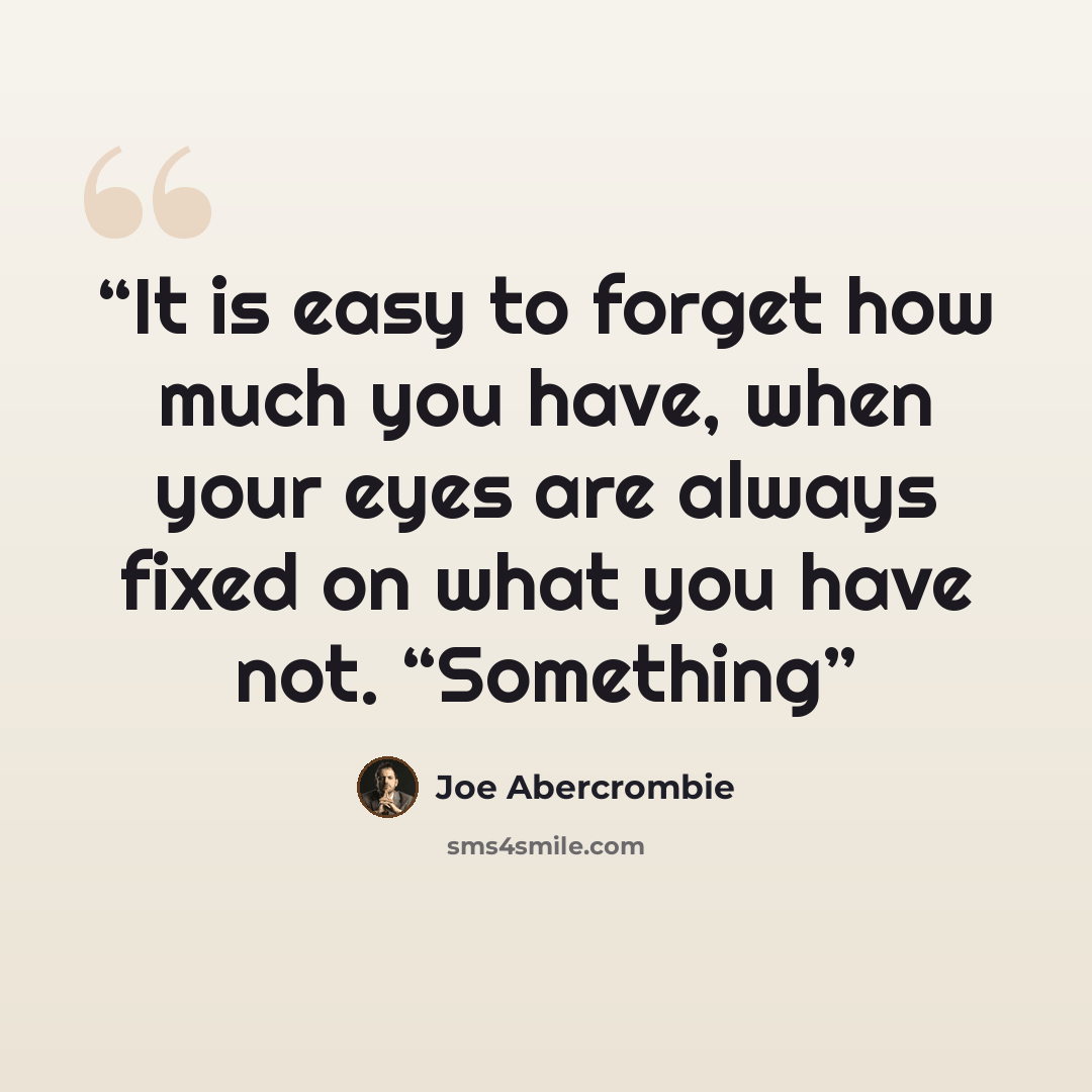 “It is easy to forget how much you have, when your eyes are always fixed on what you have not. “Something” quote by Joe Abercrombie