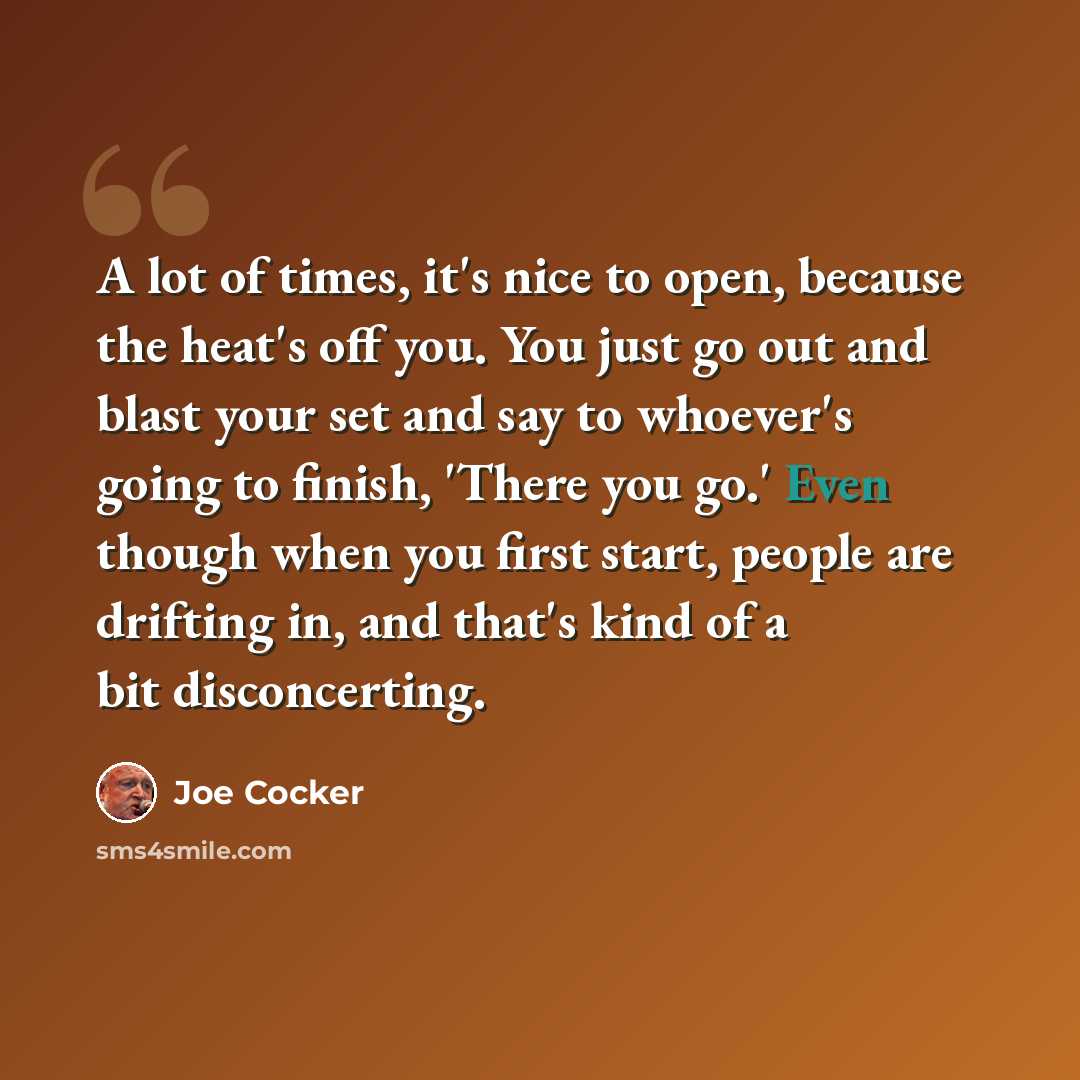 “A lot of times, it's nice to open, because the heat's off you. You just go out and blast your set and say to whoever's going to finish, 'There you go.' Even though when you first start, people are drifting in, and that's kind of a bit disconcerting.” quote by Joe Cocker