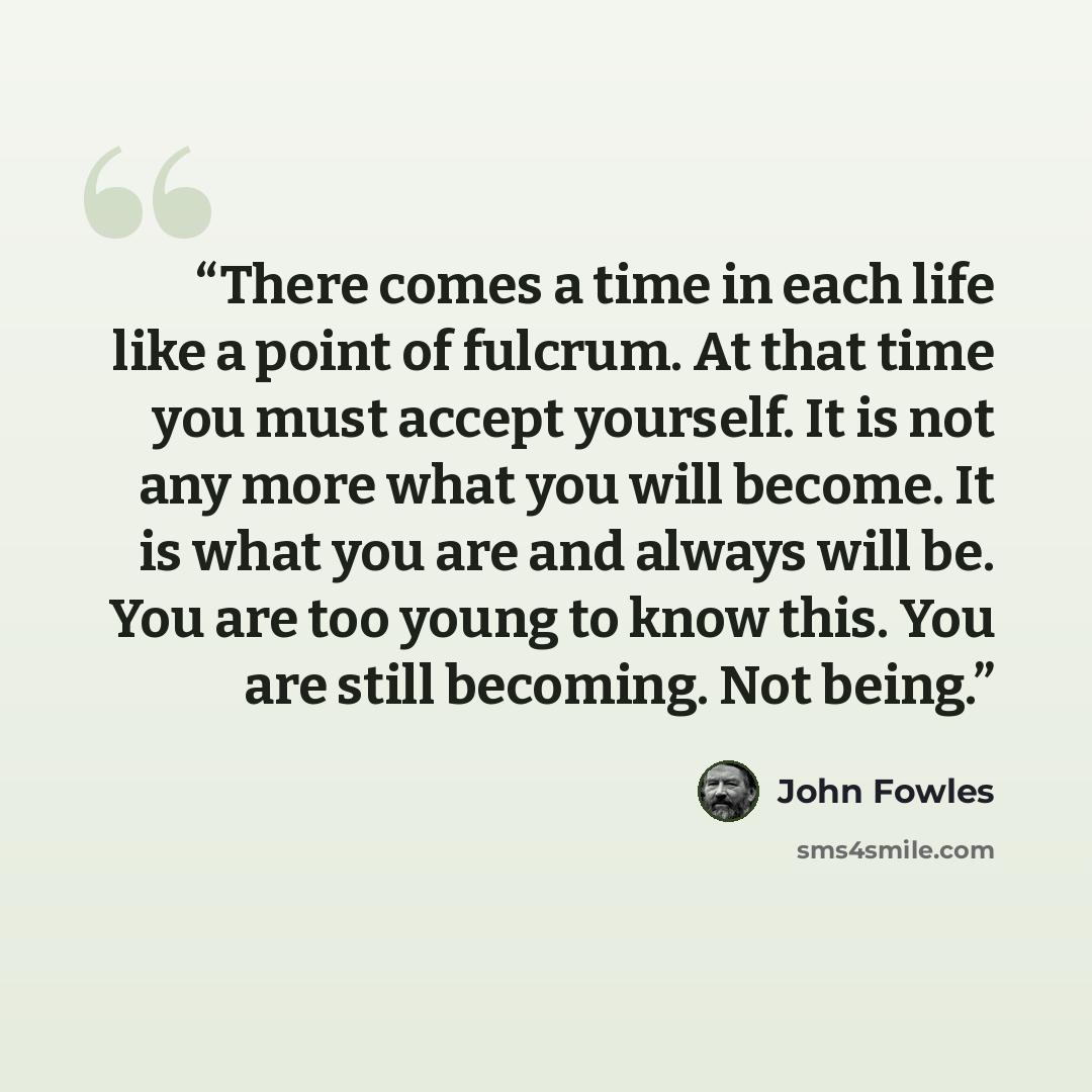 “There comes a time in each life like a point of fulcrum. At that time you must accept yourself. It is not any more what you will become. It is what you are and always will be. You are too young to know this. You are still becoming. Not being.” quote by John Fowles