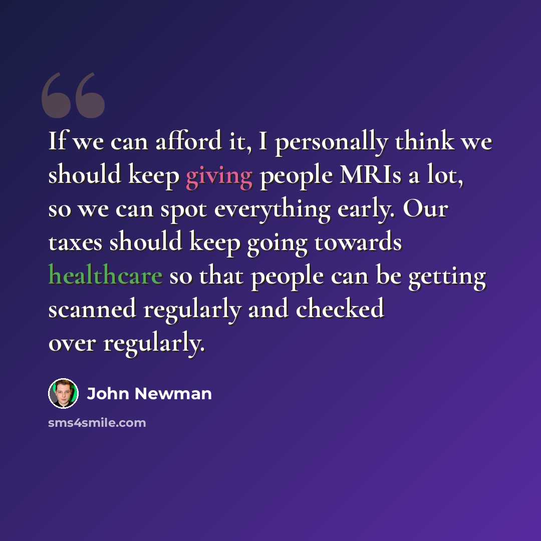 “If we can afford it, I personally think we should keep giving people MRIs a lot, so we can spot everything early. Our taxes should keep going towards healthcare so that people can be getting scanned regularly and checked over regularly.” quote by John Newman