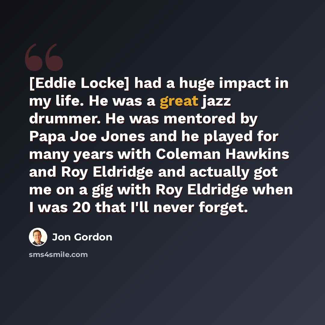 “[Eddie Locke] had a huge impact in my life. He was a great jazz drummer. He was mentored by Papa Joe Jones and he played for many years with Coleman Hawkins and Roy Eldridge and actually got me on a gig with Roy Eldridge when I was 20 that I'll never forget.” quote by Jon Gordon