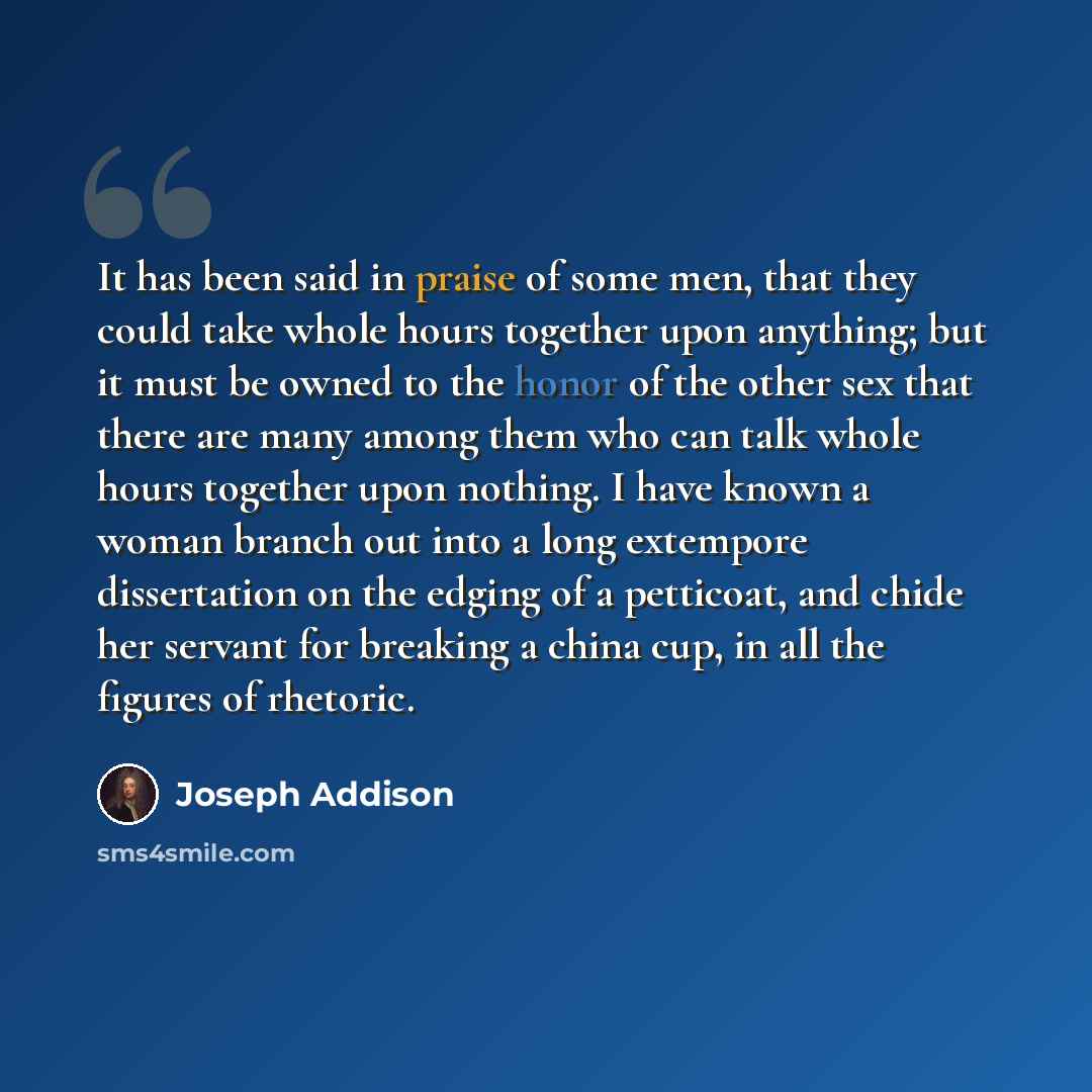 “It has been said in praise of some men, that they could take whole hours together upon anything; but it must be owned to the honor of the other sex that there are many among them who can talk whole hours together upon nothing. I have known a woman branch out into a long extempore dissertation on…” quote by Joseph Addison