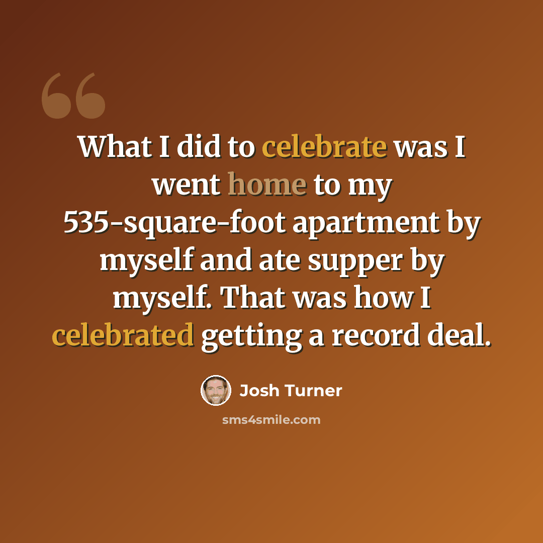 “What I did to celebrate was I went home to my 535-square-foot apartment by myself and ate supper by myself. That was how I celebrated getting a record deal.” quote by Josh Turner