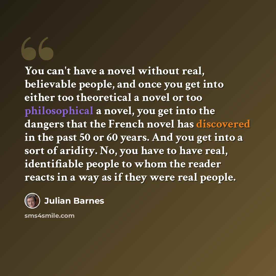 “You can't have a novel without real, believable people, and once you get into either too theoretical a novel or too philosophical a novel, you get into the dangers that the French novel has discovered in the past 50 or 60 years. And you get into a sort of aridity. No, you have to have real…” quote by Julian Barnes