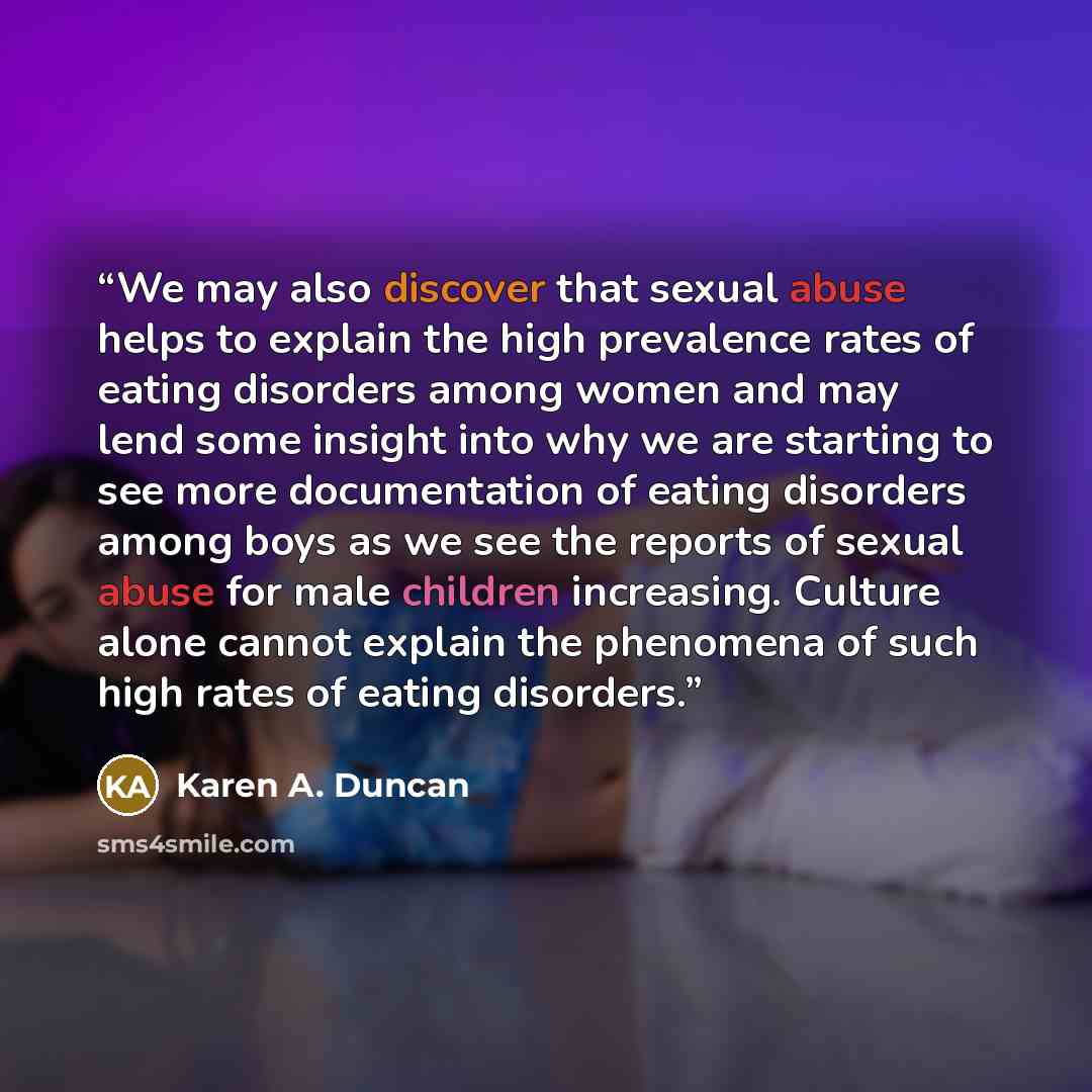 “We may also discover that sexual abuse helps to explain the high prevalence rates of eating disorders among women and may lend some insight into why we are starting to see more documentation of eating disorders among boys as we see the reports of sexual abuse for male children increasing. Culture…” quote by Karen A. Duncan