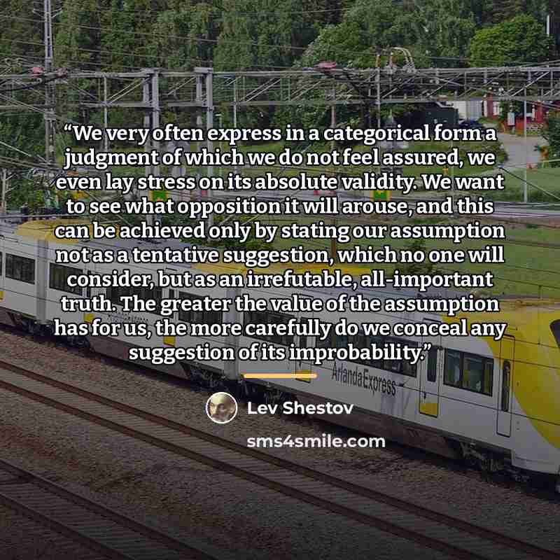 “We very often express in a categorical form a judgment of which we do not feel assured, we even lay stress on its absolute validity. We want to see what opposition it will arouse, and this can be achieved only by stating our assumption not as a tentative suggestion, which no one will consider, but…” quote by Lev Shestov