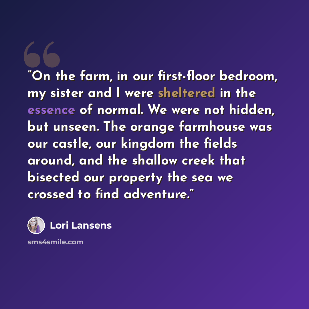 “On the farm, in our first-floor bedroom, my sister and I were sheltered in the essence of normal. We were not hidden, but unseen. The orange farmhouse was our castle, our kingdom the fields around, and the shallow creek that bisected our property the sea we crossed to find adventure.” quote by Lori Lansens