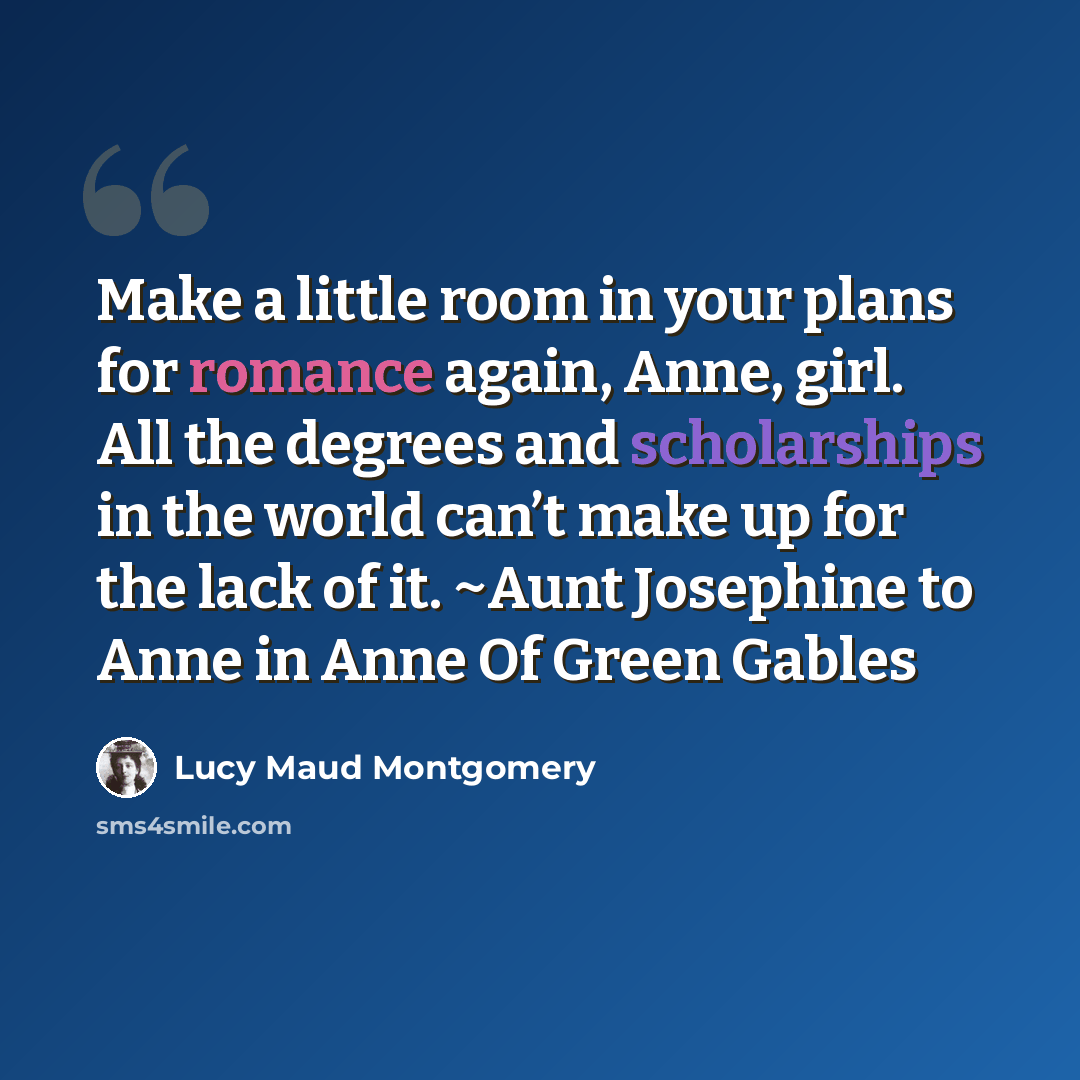 “Make a little room in your plans for romance again, Anne, girl. All the degrees and scholarships in the world can’t make up for the lack of it. ~Aunt Josephine to Anne in Anne Of Green Gables” quote by Lucy Maud Montgomery