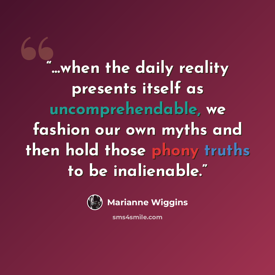“...when the daily reality presents itself as uncomprehendable, we fashion our own myths and then hold those phony truths to be inalienable.” quote by Marianne Wiggins