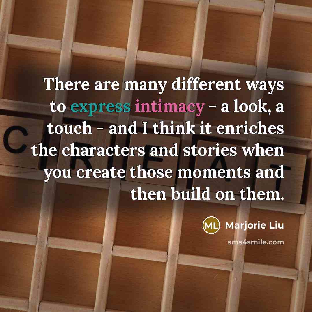 “There are many different ways to express intimacy - a look, a touch - and I think it enriches the characters and stories when you create those moments and then build on them.” quote by Marjorie Liu