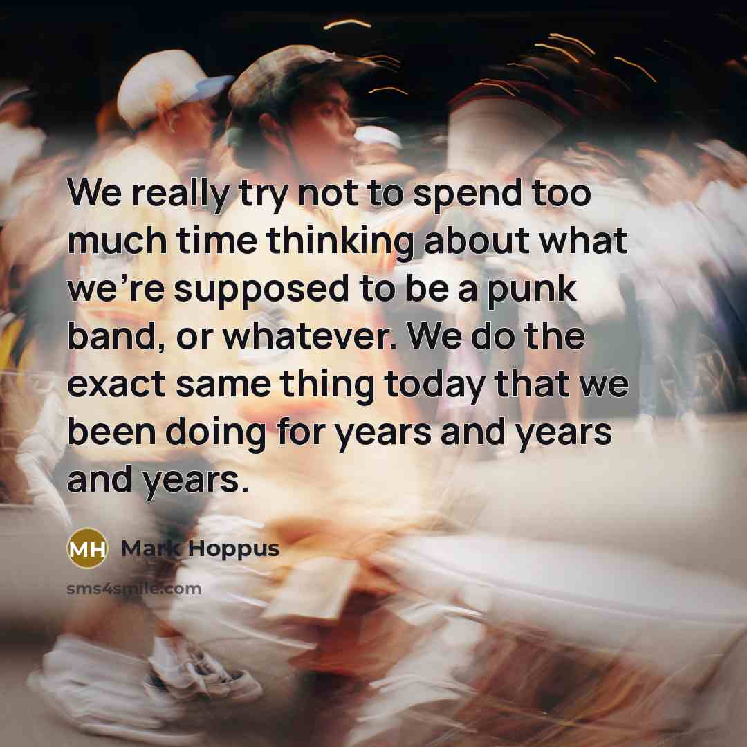“We really try not to spend too much time thinking about what we're supposed to be a punk band, or whatever. We do the exact same thing today that we been doing for years and years and years.” quote by Mark Hoppus