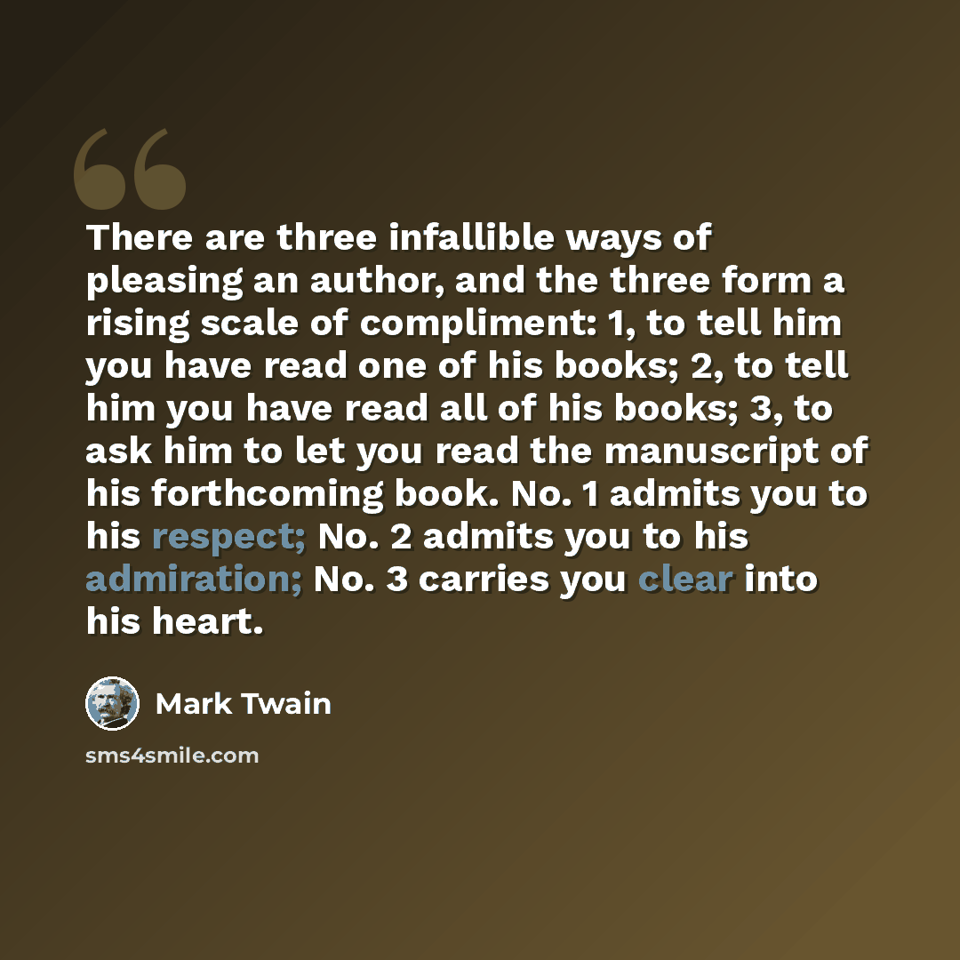 “There are three infallible ways of pleasing an author, and the three form a rising scale of compliment: 1, to tell him you have read one of his books; 2, to tell him you have read all of his books; 3, to ask him to let you read the manuscript of his forthcoming book. No. 1 admits you to his…” quote by Mark Twain