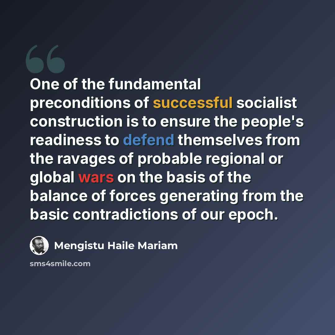 “One of the fundamental preconditions of successful socialist construction is to ensure the people's readiness to defend themselves from the ravages of probable regional or global wars on the basis of the balance of forces generating from the basic contradictions of our epoch.” quote by Mengistu Haile Mariam