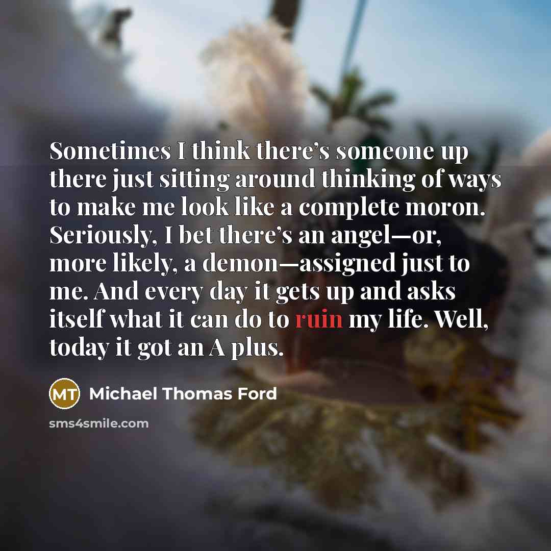 “Sometimes I think there’s someone up there just sitting around thinking of ways to make me look like a complete moron. Seriously, I bet there’s an angel—or, more likely, a demon—assigned just to me. And every day it gets up and asks itself what it can do to ruin my life. Well, today it got an A…” quote by Michael Thomas Ford