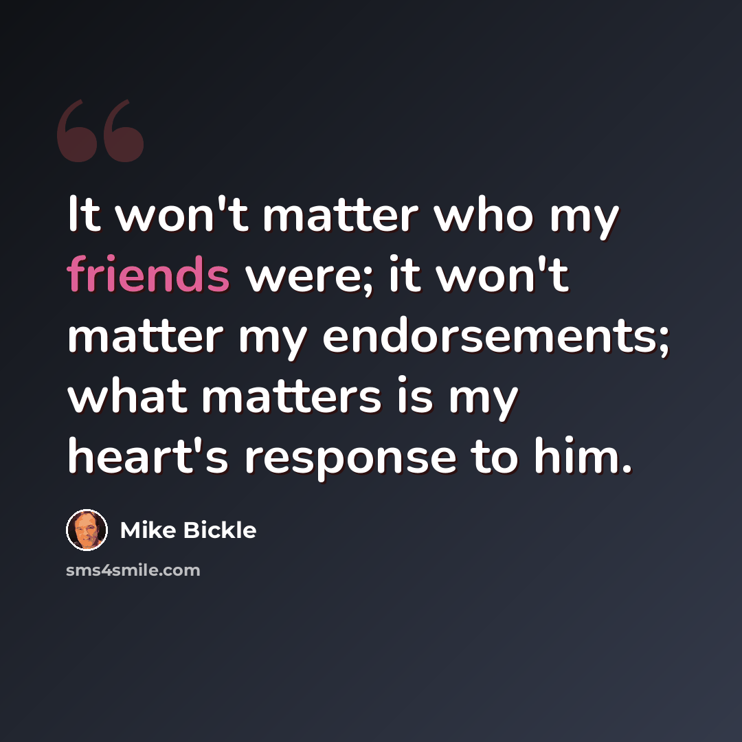 “It won't matter who my friends were; it won't matter my endorsements; what matters is my heart's response to him.” quote by Mike Bickle