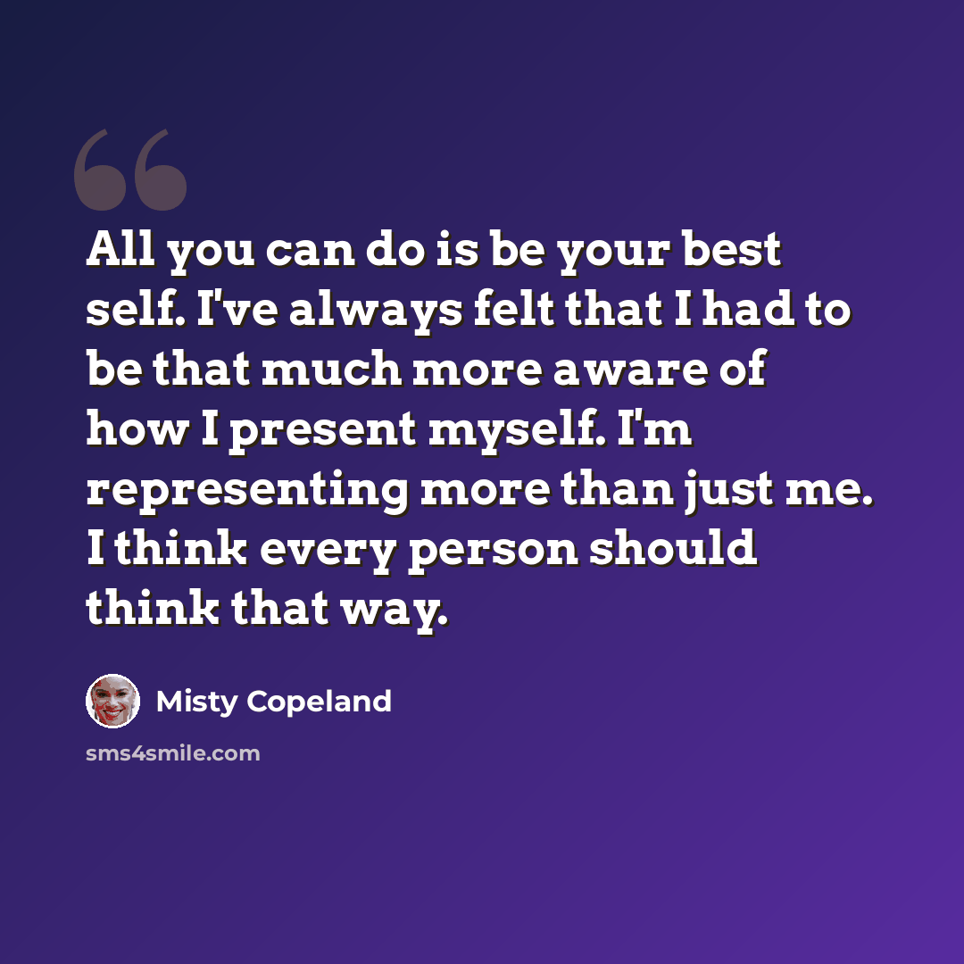 “All you can do is be your best self. I've always felt that I had to be that much more aware of how I present myself. I'm representing more than just me. I think every person should think that way.” quote by Misty Copeland