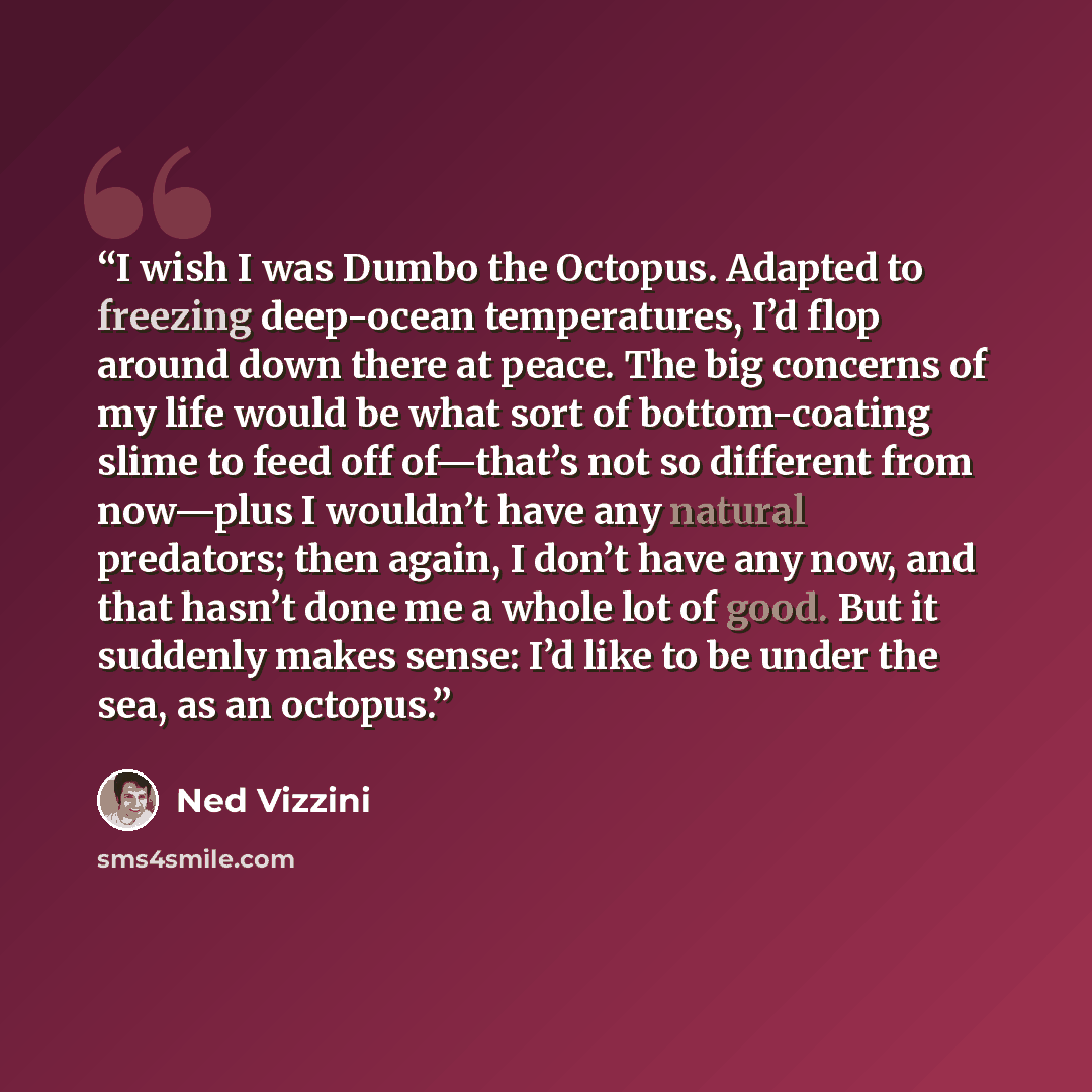 “I wish I was Dumbo the Octopus. Adapted to freezing deep-ocean temperatures, I’d flop around down there at peace. The big concerns of my life would be what sort of bottom-coating slime to feed off of—that’s not so different from now—plus I wouldn’t have any natural predators; then again, I don’t…” quote by Ned Vizzini