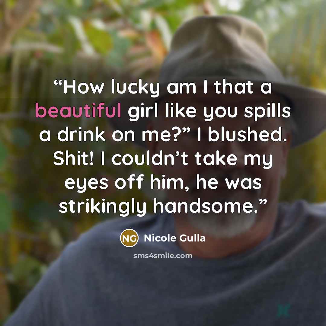 “How lucky am I that a beautiful girl like you spills a drink on me?” I blushed. Shit! I couldn’t take my eyes off him, he was strikingly handsome.” quote by Nicole Gulla
