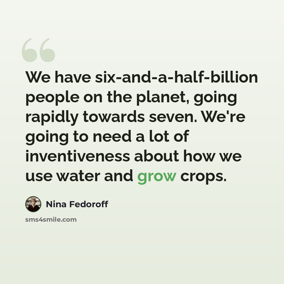 “We have six-and-a-half-billion people on the planet, going rapidly towards seven. We're going to need a lot of inventiveness about how we use water and grow crops.” quote by Nina Fedoroff