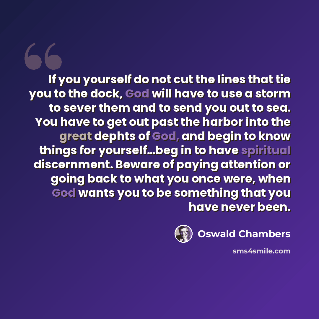 “If you yourself do not cut the lines that tie you to the dock, God will have to use a storm to sever them and to send you out to sea. You have to get out past the harbor into the great dephts of God, and begin to know things for yourself…beg in to have spiritual discernment. Beware of paying…” quote by Oswald Chambers