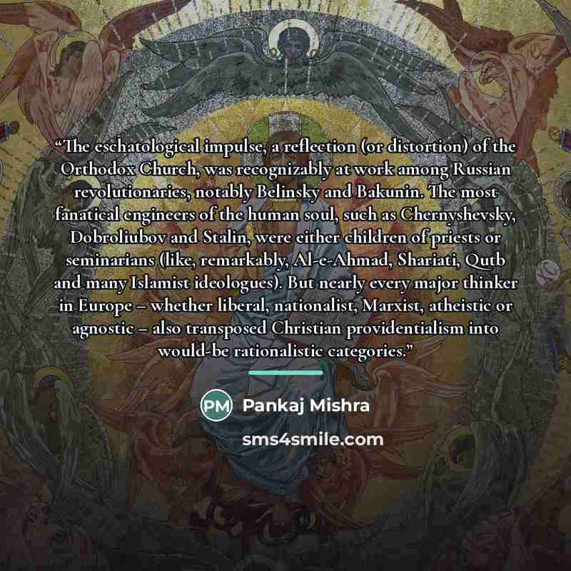 “The eschatological impulse, a reflection (or distortion) of the Orthodox Church, was recognizably at work among Russian revolutionaries, notably Belinsky and Bakunin. The most fanatical engineers of the human soul, such as Chernyshevsky, Dobroliubov and Stalin, were either children of priests or…” quote by Pankaj Mishra