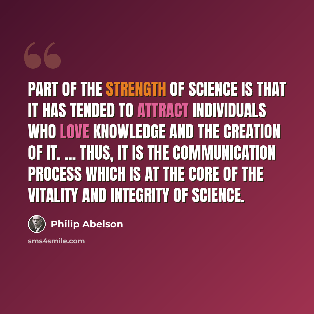 “Part of the strength of science is that it has tended to attract individuals who love knowledge and the creation of it. ... Thus, it is the communication process which is at the core of the vitality and integrity of science.” quote by Philip Abelson