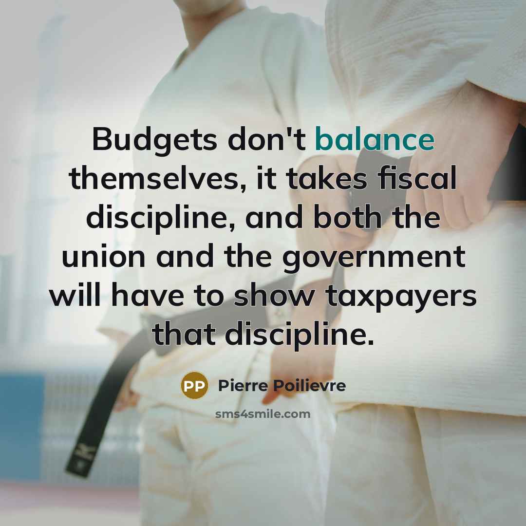 “Budgets don't balance themselves, it takes fiscal discipline, and both the union and the government will have to show taxpayers that discipline.” quote by Pierre Poilievre