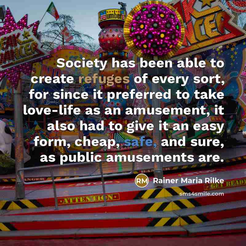 “Society has been able to create refuges of every sort, for since it preferred to take love-life as an amusement, it also had to give it an easy form, cheap, safe, and sure, as public amusements are.” quote by Rainer Maria Rilke