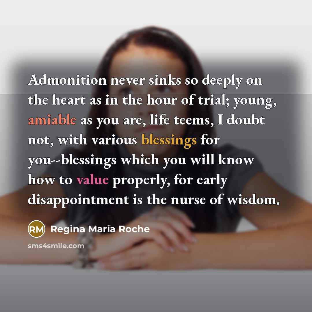 “Admonition never sinks so deeply on the heart as in the hour of trial; young, amiable as you are, life teems, I doubt not, with various blessings for you--blessings which you will know how to value properly, for early disappointment is the nurse of wisdom.” quote by Regina Maria Roche