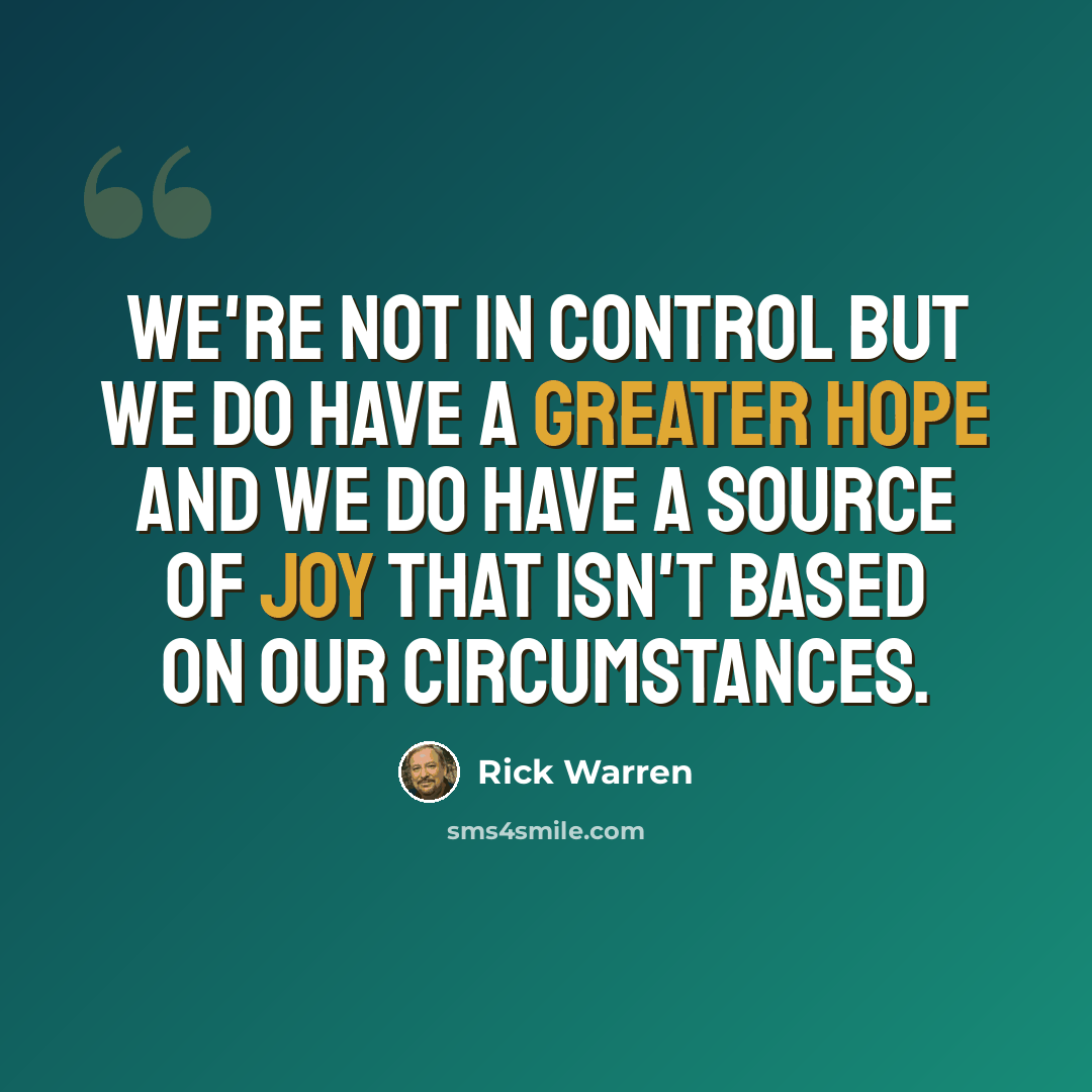 “We're not in control but we do have a greater hope and we do have a source of joy that isn't based on our circumstances.” quote by Rick Warren