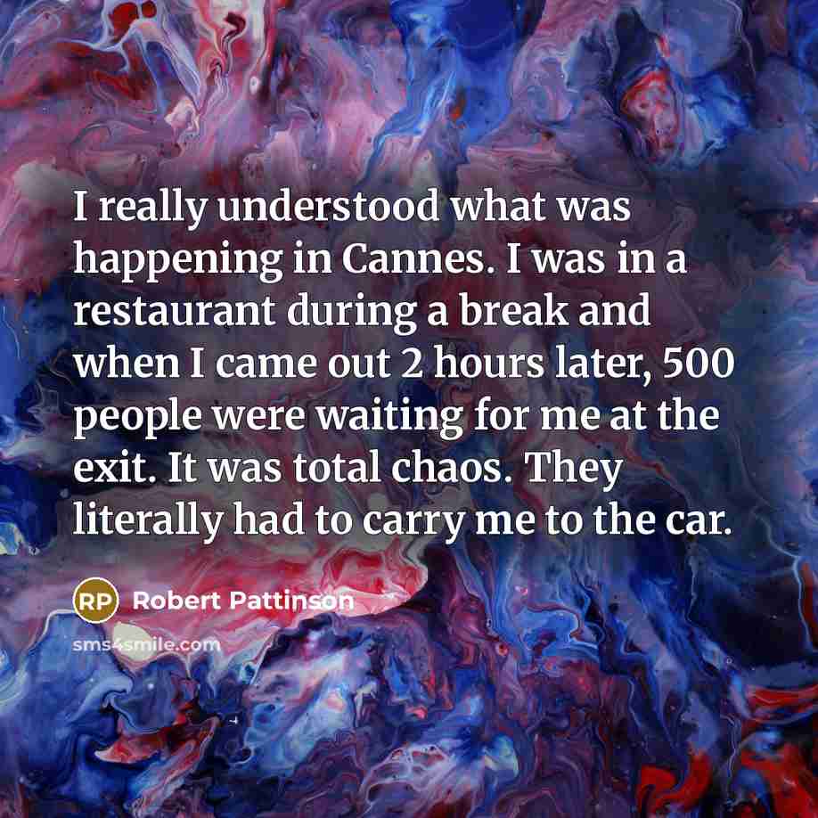 “I really understood what was happening in Cannes. I was in a restaurant during a break and when I came out 2 hours later, 500 people were waiting for me at the exit. It was total chaos. They literally had to carry me to the car.” quote by Robert Pattinson