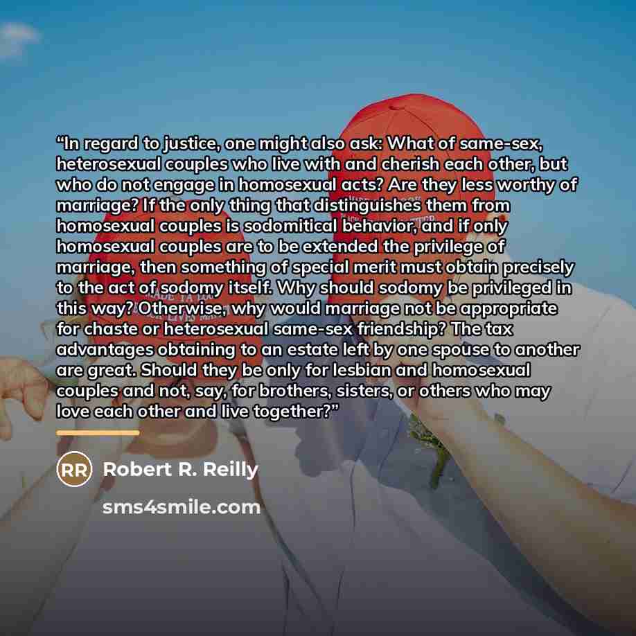 “In regard to justice, one might also ask: What of same-sex, heterosexual couples who live with and cherish each other, but who do not engage in homosexual acts? Are they less worthy of marriage? If the only thing that distinguishes them from homosexual couples is sodomitical behavior, and if only…” quote by Robert R. Reilly