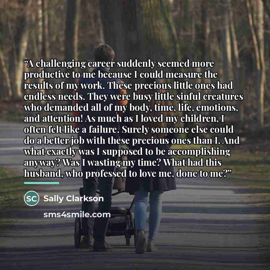 “A challenging career suddenly seemed more productive to me because I could measure the results of my work. These precious little ones had endless needs. They were busy little sinful creatures who demanded all of my body, time, life, emotions, and attention! As much as I loved my children, I often…” quote by Sally Clarkson
