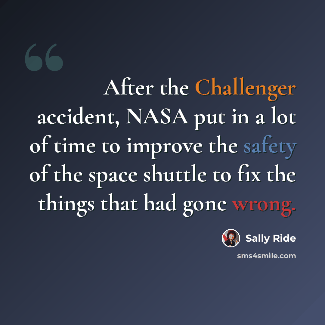 “After the Challenger accident, NASA put in a lot of time to improve the safety of the space shuttle to fix the things that had gone wrong.” quote by Sally Ride