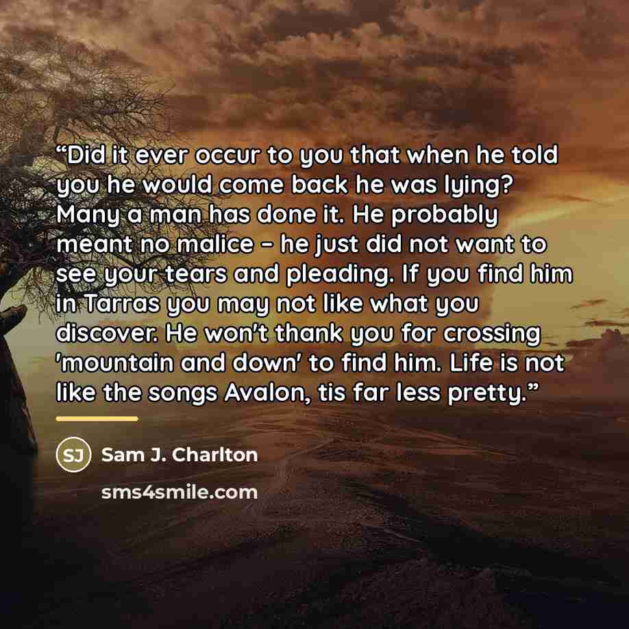 “Did it ever occur to you that when he told you he would come back he was lying? Many a man has done it. He probably meant no malice – he just did not want to see your tears and pleading. If you find him in Tarras you may not like what you discover. He won't thank you for crossing 'mountain and…” quote by Sam J. Charlton