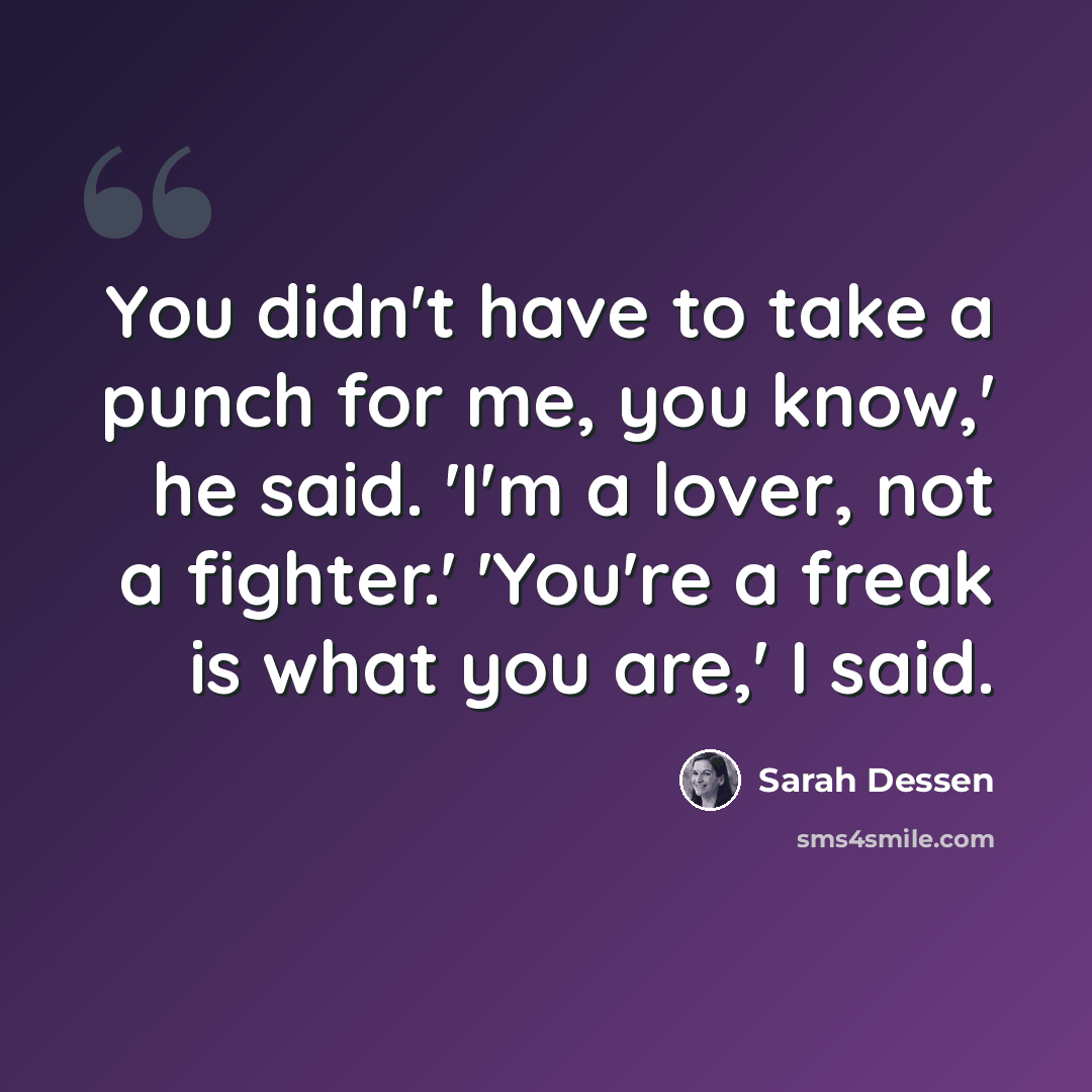 “You didn't have to take a punch for me, you know,' he said. 'I'm a lover, not a fighter.' 'You're a freak is what you are,' I said.” quote by Sarah Dessen