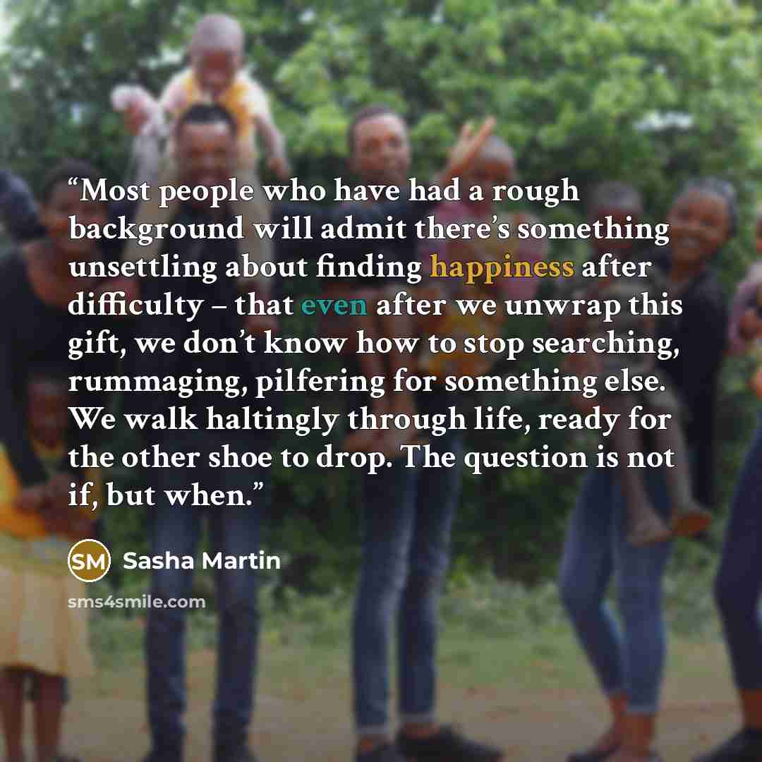 “Most people who have had a rough background will admit there’s something unsettling about finding happiness after difficulty – that even after we unwrap this gift, we don’t know how to stop searching, rummaging, pilfering for something else. We walk haltingly through life, ready for the other shoe…” quote by Sasha Martin