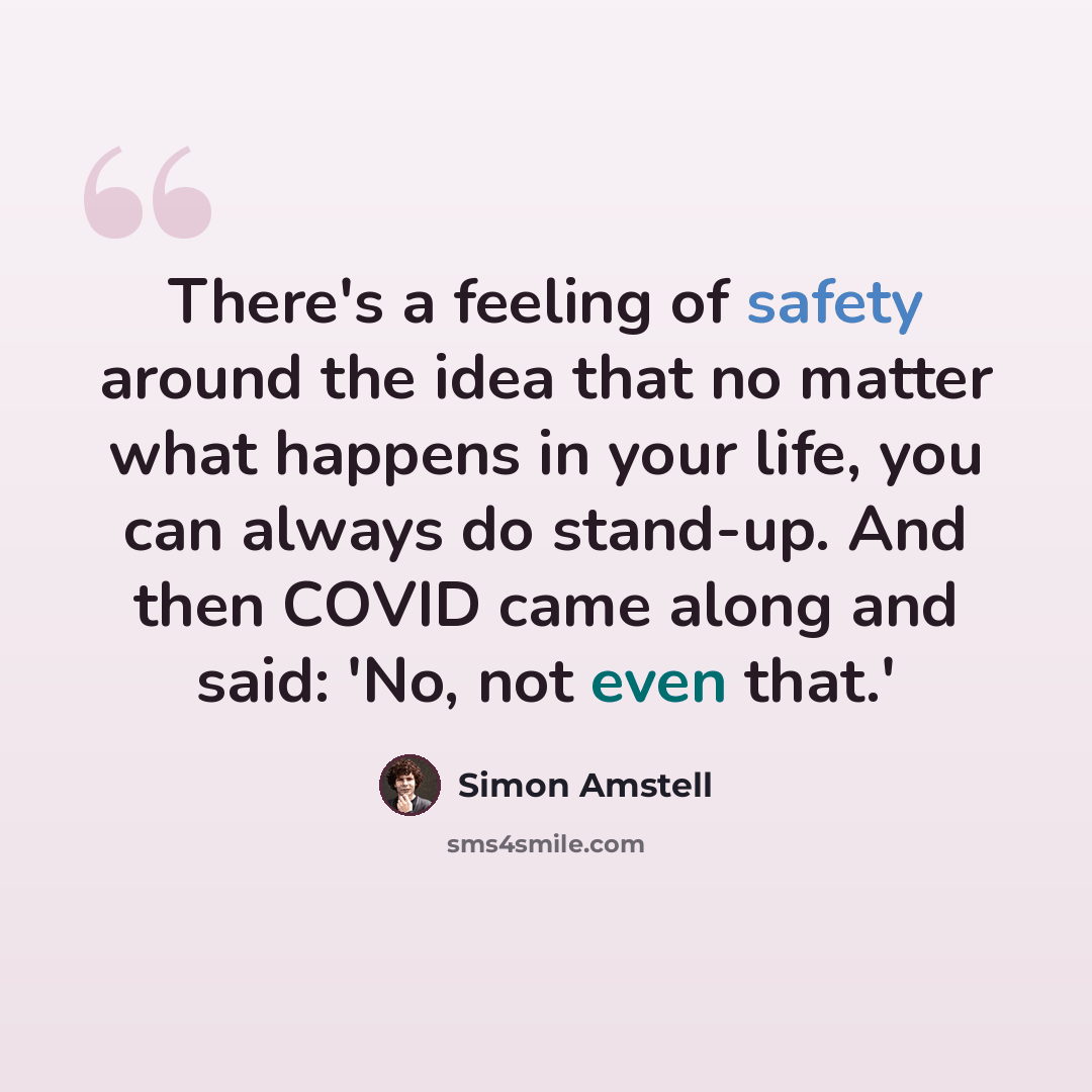 “There's a feeling of safety around the idea that no matter what happens in your life, you can always do stand-up. And then COVID came along and said: 'No, not even that.'” quote by Simon Amstell