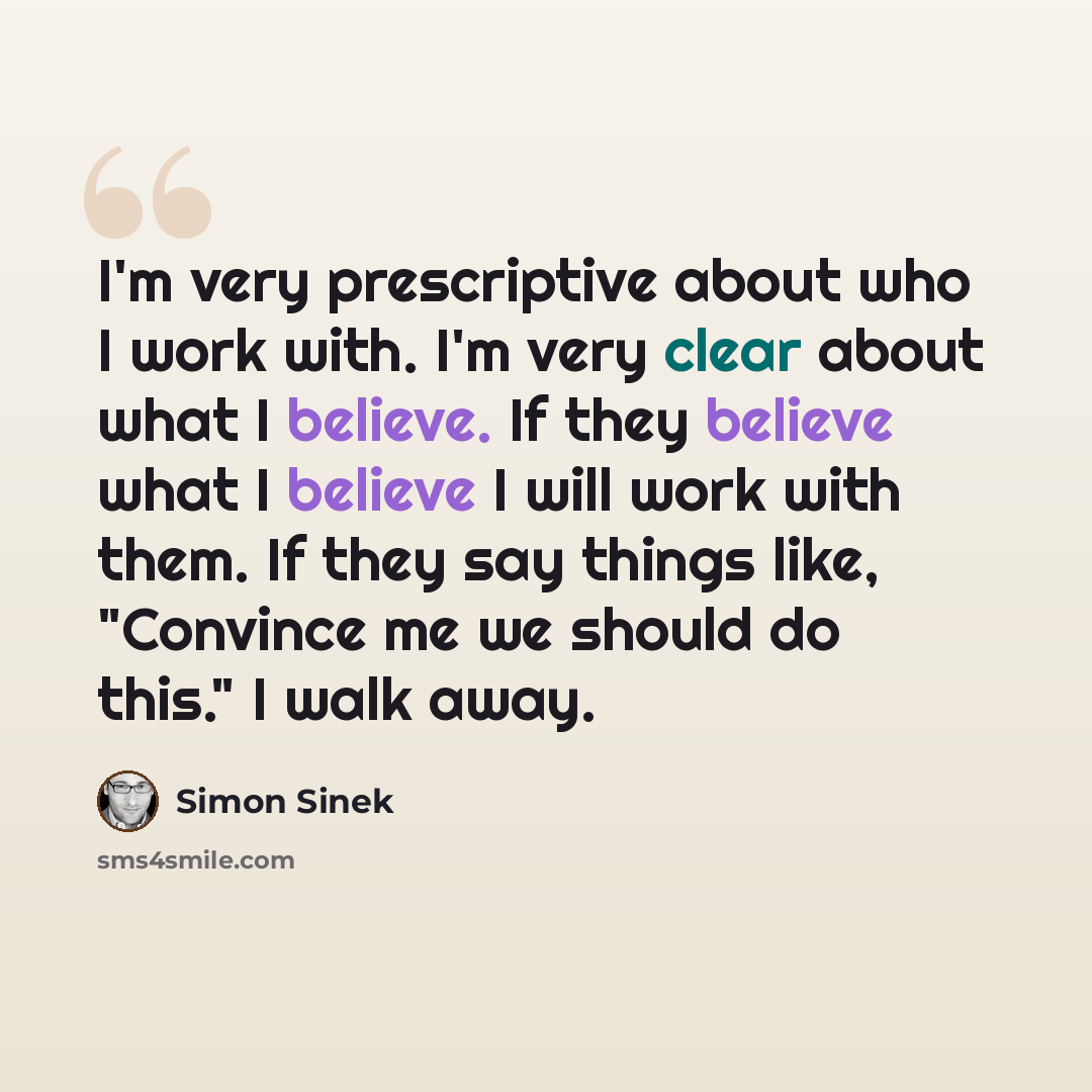 “I'm very prescriptive about who I work with. I'm very clear about what I believe. If they believe what I believe I will work with them. If they say things like, "Convince me we should do this." I walk away.” quote by Simon Sinek