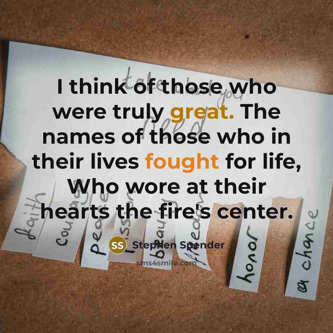 “I think of those who were truly great. The names of those who in their lives fought for life, Who wore at their hearts the fire's center.” quote by Stephen Spender