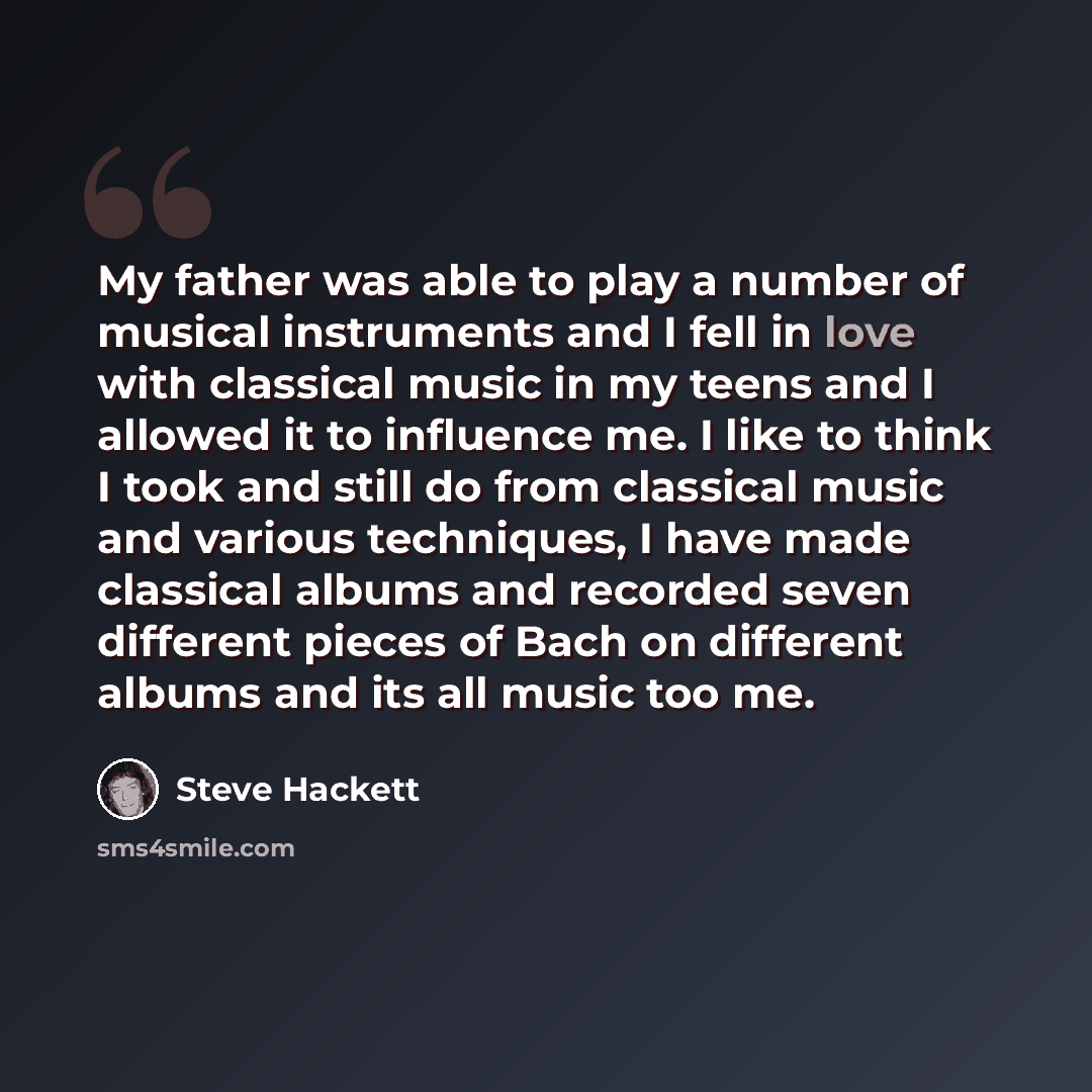 “My father was able to play a number of musical instruments and I fell in love with classical music in my teens and I allowed it to influence me. I like to think I took and still do from classical music and various techniques, I have made classical albums and recorded seven different pieces of Bach…” quote by Steve Hackett