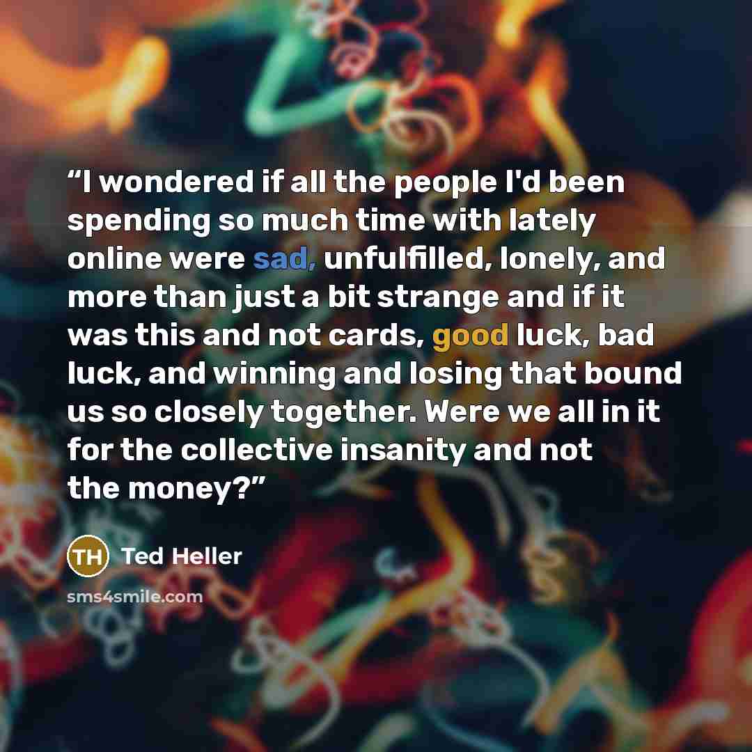 “I wondered if all the people I'd been spending so much time with lately online were sad, unfulfilled, lonely, and more than just a bit strange and if it was this and not cards, good luck, bad luck, and winning and losing that bound us so closely together. Were we all in it for the collective…” quote by Ted Heller