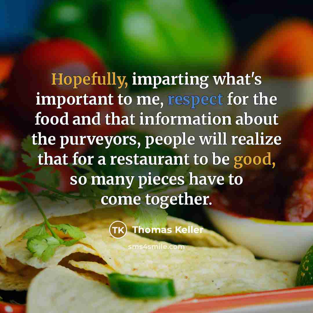 “Hopefully, imparting what's important to me, respect for the food and that information about the purveyors, people will realize that for a restaurant to be good, so many pieces have to come together.” quote by Thomas Keller